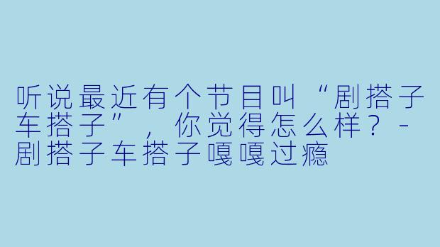 听说最近有个节目叫“剧搭子车搭子”，你觉得怎么样？