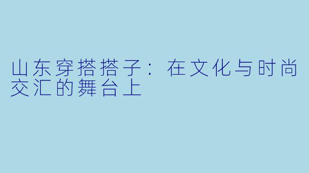 山东穿搭搭子：在文化与时尚交汇的舞台上
