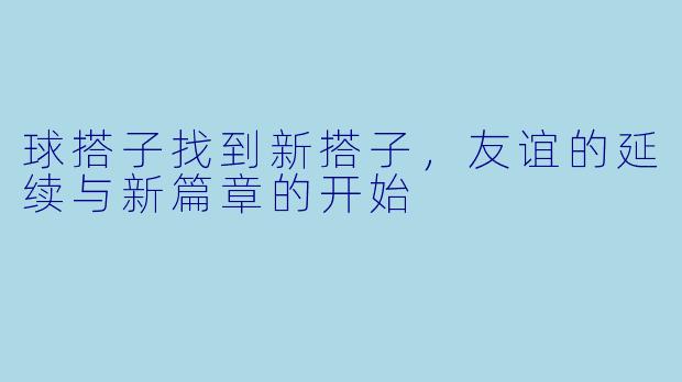 球搭子找到新搭子，友谊的延续与新篇章的开始