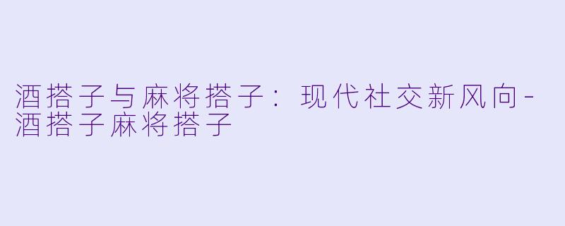 酒搭子与麻将搭子：现代社交新风向-酒搭子麻将搭子