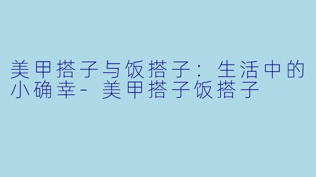 美甲搭子与饭搭子：生活中的小确幸-美甲搭子饭搭子