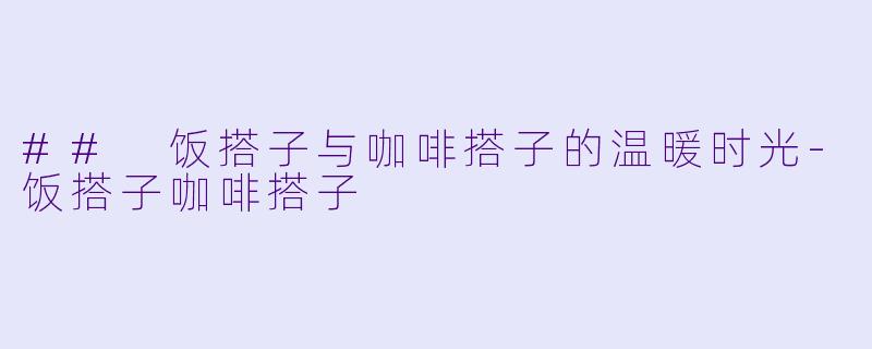## 饭搭子与咖啡搭子的温暖时光