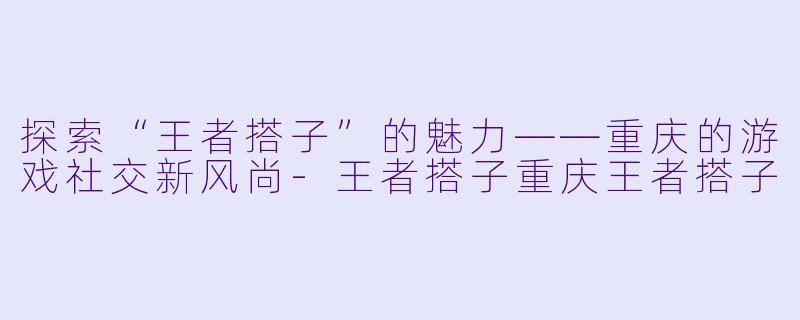 探索“王者搭子”的魅力——重庆的游戏社交新风尚-王者搭子重庆王者搭子