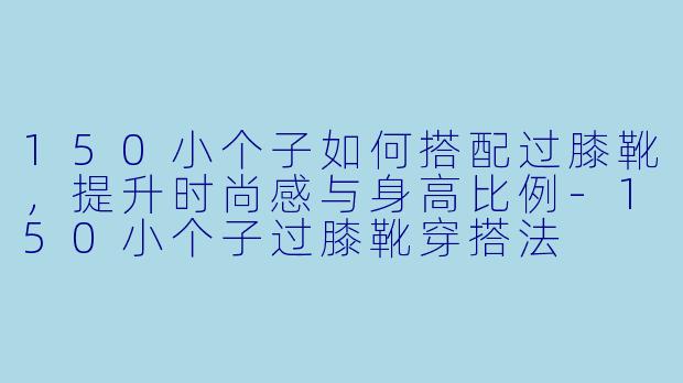 150小个子如何搭配过膝靴，提升时尚感与身高比例-150小个子过膝靴穿搭法