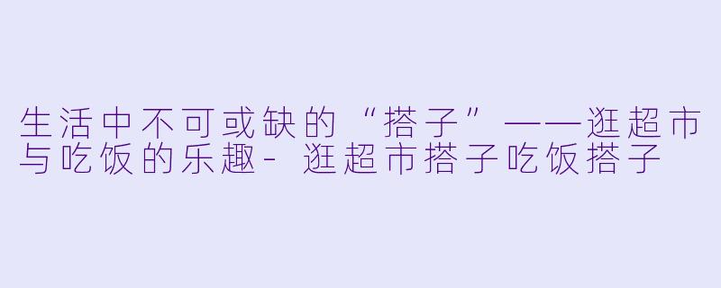 生活中不可或缺的“搭子”——逛超市与吃饭的乐趣-逛超市搭子吃饭搭子