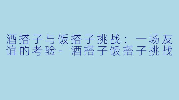 酒搭子与饭搭子挑战：一场友谊的考验-酒搭子饭搭子挑战