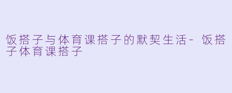 饭搭子与体育课搭子的默契生活-饭搭子体育课搭子