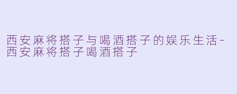 西安麻将搭子与喝酒搭子的娱乐生活-西安麻将搭子喝酒搭子