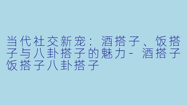 当代社交新宠：酒搭子、饭搭子与八卦搭子的魅力-酒搭子饭搭子八卦搭子