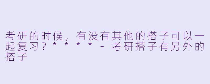 考研的时候,有没有其他的搭子可以一起复习?****