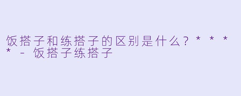 饭搭子和练搭子的区别是什么？****
