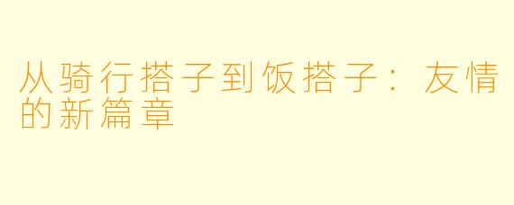 从骑行搭子到饭搭子:友情的新篇章