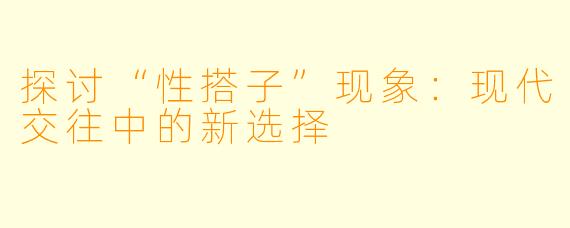 探讨“性搭子”现象:现代交往中的新选择