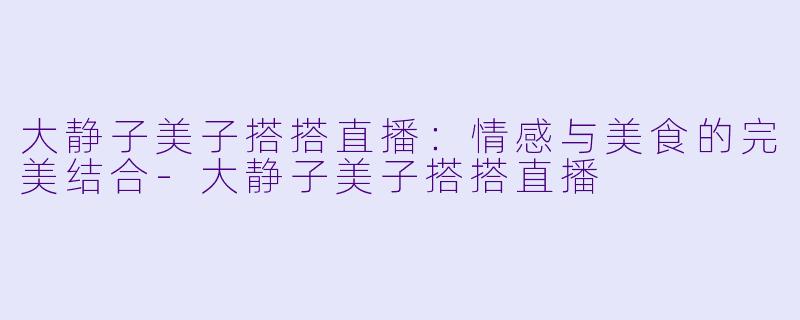 大静子美子搭搭直播：情感与美食的完美结合-大静子美子搭搭直播