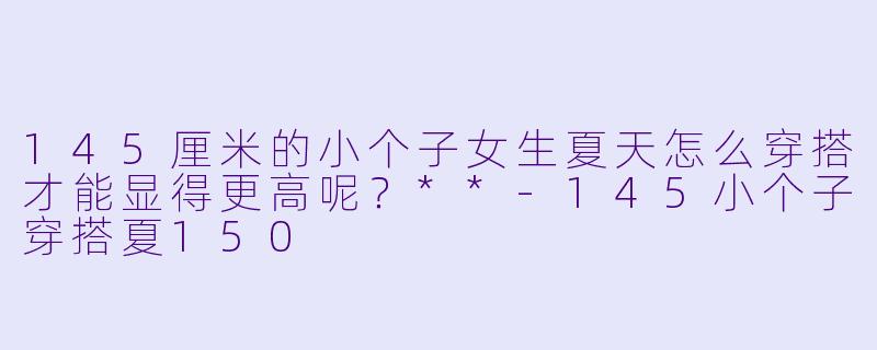 145厘米的小个子女生夏天怎么穿搭才能显得更高呢?**