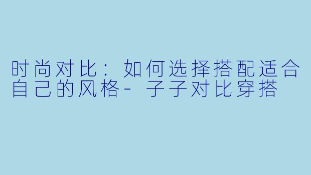 时尚对比：如何选择搭配适合自己的风格-子子对比穿搭
