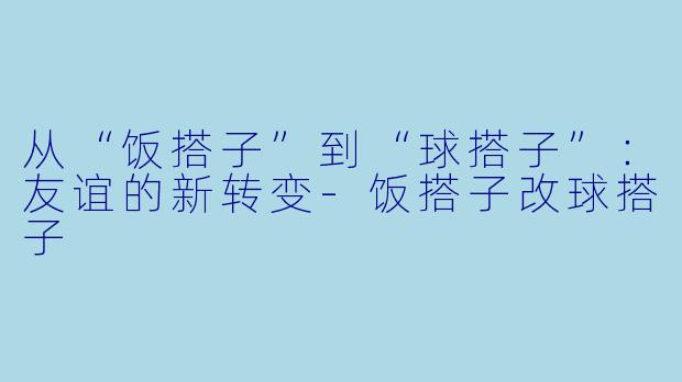 从“饭搭子”到“球搭子”：友谊的新转变-饭搭子改球搭子