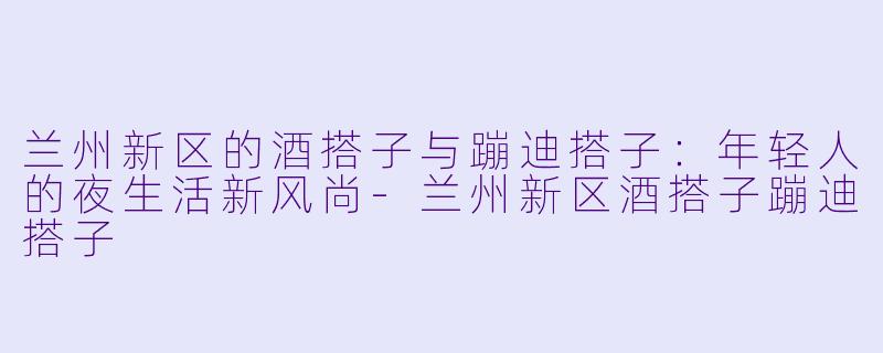 兰州新区的酒搭子与蹦迪搭子：年轻人的夜生活新风尚-兰州新区酒搭子蹦迪搭子