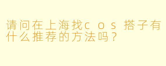 请问在上海找cos搭子有什么推荐的方法吗?