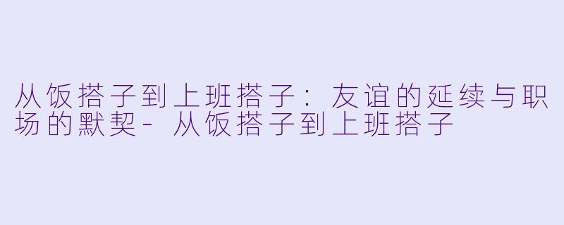 从饭搭子到上班搭子：友谊的延续与职场的默契-从饭搭子到上班搭子