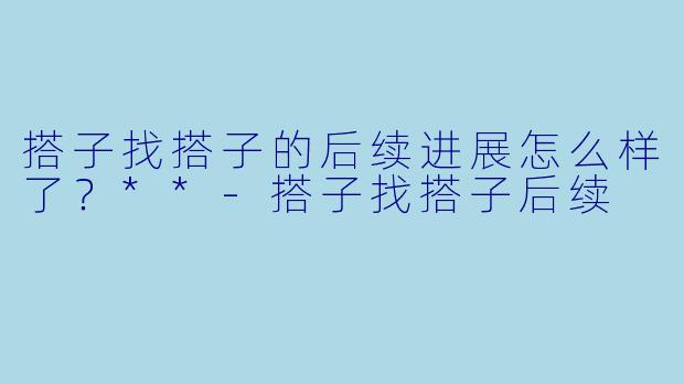 搭子找搭子的后续进展怎么样了？**