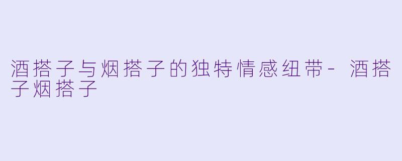 酒搭子与烟搭子的独特情感纽带-酒搭子烟搭子