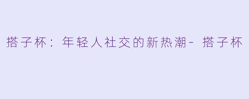 搭子杯：年轻人社交的新热潮-搭子杯