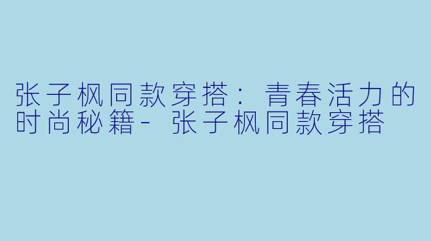 张子枫同款穿搭：青春活力的时尚秘籍-张子枫同款穿搭