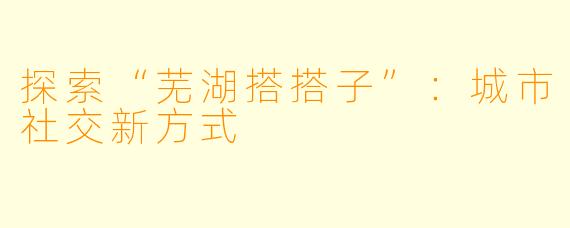 探索“芜湖搭搭子”：城市社交新方式