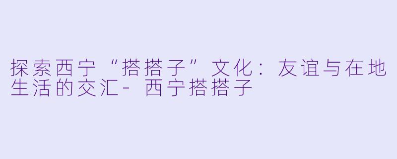 探索西宁“搭搭子”文化：友谊与在地生活的交汇-西宁搭搭子