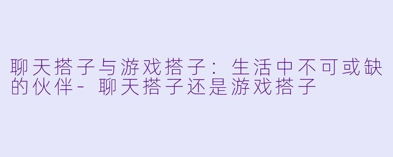 聊天搭子与游戏搭子：生活中不可或缺的伙伴-聊天搭子还是游戏搭子