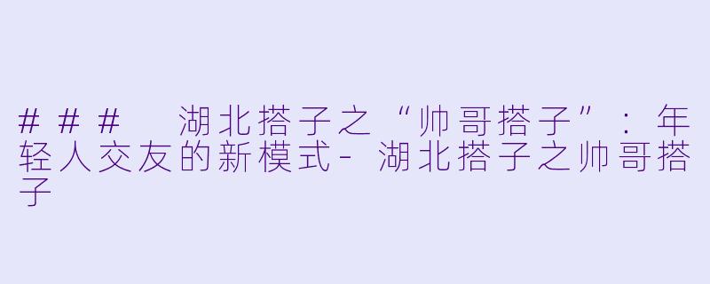 ### 湖北搭子之“帅哥搭子”:年轻人交友的新模式