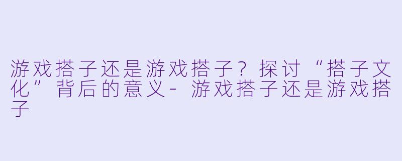 游戏搭子还是游戏搭子？探讨“搭子文化”背后的意义-游戏搭子还是游戏搭子