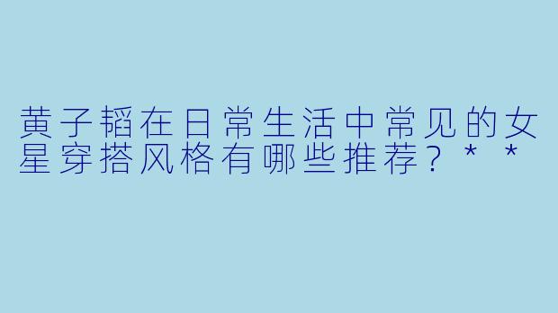 黄子韬在日常生活中常见的女星穿搭风格有哪些推荐?**