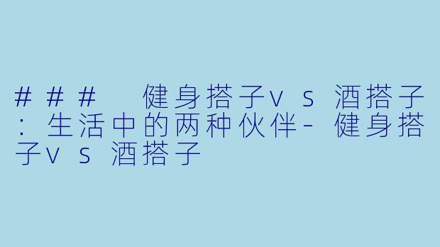 ### 健身搭子vs酒搭子：生活中的两种伙伴-健身搭子vs酒搭子