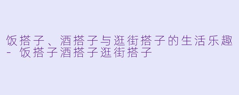 饭搭子、酒搭子与逛街搭子的生活乐趣-饭搭子酒搭子逛街搭子