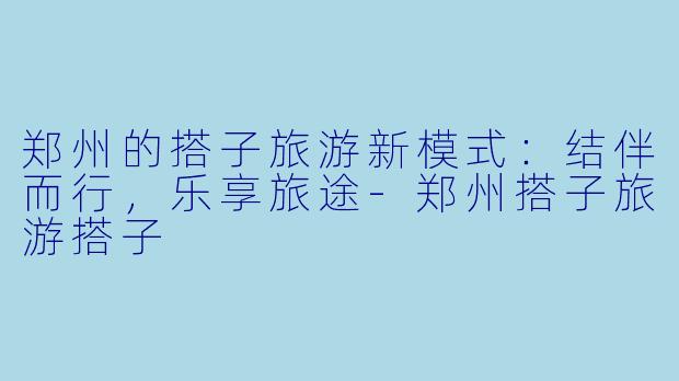 郑州的搭子旅游新模式：结伴而行，乐享旅途-郑州搭子旅游搭子