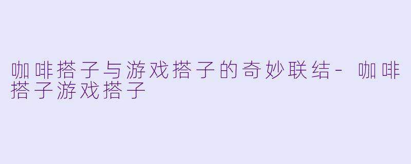 咖啡搭子与游戏搭子的奇妙联结-咖啡搭子游戏搭子