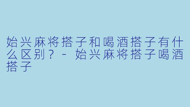 始兴麻将搭子和喝酒搭子有什么区别？