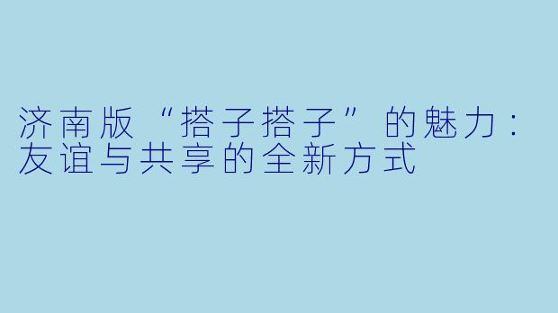 济南版“搭子搭子”的魅力：友谊与共享的全新方式