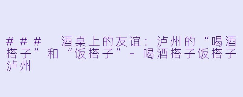 ### 酒桌上的友谊：泸州的“喝酒搭子”和“饭搭子”-喝酒搭子饭搭子泸州