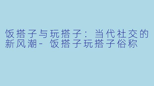 饭搭子与玩搭子：当代社交的新风潮-饭搭子玩搭子俗称
