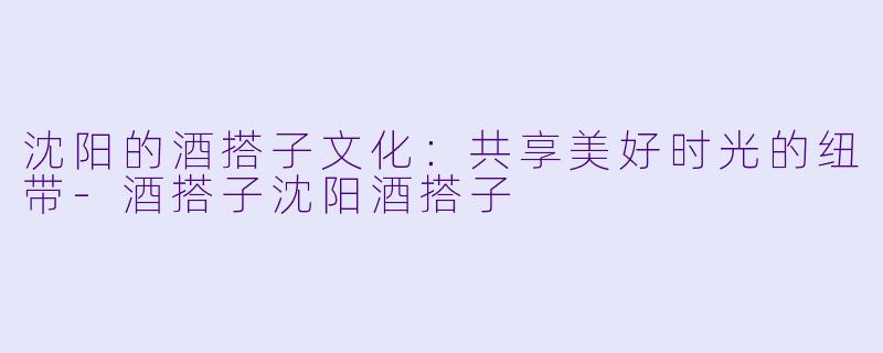 沈阳的酒搭子文化：共享美好时光的纽带-酒搭子沈阳酒搭子
