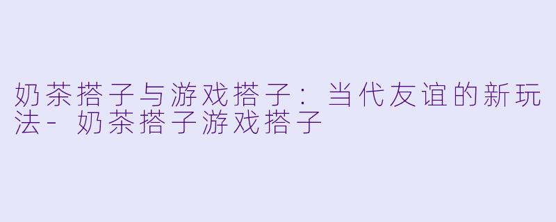 奶茶搭子与游戏搭子：当代友谊的新玩法-奶茶搭子游戏搭子