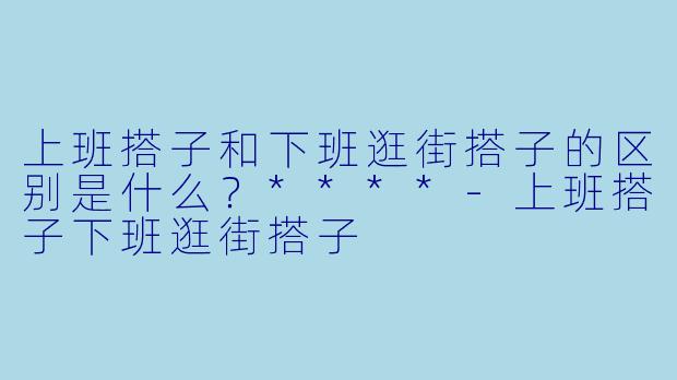 上班搭子和下班逛街搭子的区别是什么？****