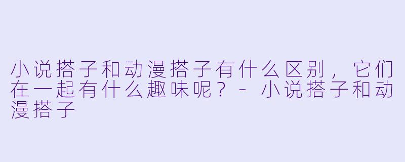 小说搭子和动漫搭子有什么区别,它们在一起有什么趣味呢?