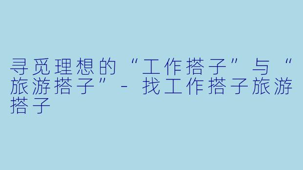 寻觅理想的“工作搭子”与“旅游搭子”-找工作搭子旅游搭子