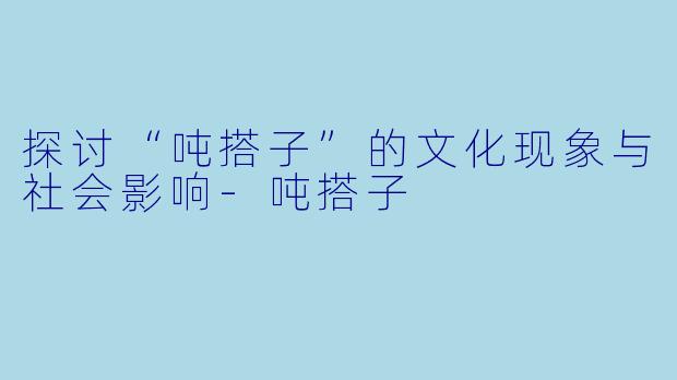 探讨“吨搭子”的文化现象与社会影响-吨搭子