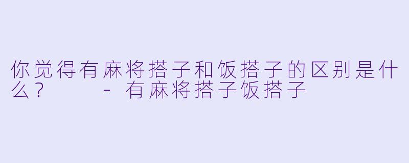 你觉得有麻将搭子和饭搭子的区别是什么？  