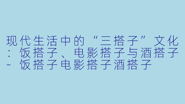 现代生活中的“三搭子”文化:饭搭子、电影搭子与酒搭子